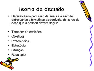 Teoria da decisão Decisão é um processo de análise e escolha entre várias alternativas disponíveis, do curso de ação que a pessoa deverá seguir: Tomador de decisões Objetivos Preferências Estratégia Situação Resultado 
