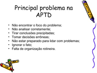 Principal problema na APTD Não encontrar o foco do problema; Não analisar corretamente; Tirar conclusões precipitadas; Tomar decisões errôneas; Não estar preparado para lidar com problemas; Ignorar o fato; Falta de organização rotineira. 