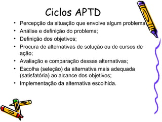 Ciclos APTD Percepção da situação que envolve algum problema; Análise e definição do problema; Definição dos objetivos; Procura de alternativas de solução ou de cursos de ação; Avaliação e comparação dessas alternativas; Escolha (seleção) da alternativa mais adequada (satisfatória) ao alcance dos objetivos; Implementação da alternativa escolhida. 