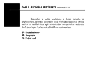 FASE B –DEFINIÇÃO DO PRODUTO (conforme NBR 13.531)




             Desenvolver o partido arquitetônico e demais elementos do
empreendimento, definindo e consolidando todas informações necessárias a fim de
verificar sua viabilidade física, legal e econômica bem como possibilitar a elaboração
dos Projetos Legais. Esta fase está subdividida nas seguintes etapas:

EP - Estudo Preliminar
AP - Anteprojeto
PL - Projeto Legal
 