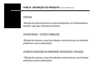 FASE B –DEFINIÇÃO DO PRODUTO (conforme NBR 13.531)



ESTRUTURA

-Definição do sistema estrutural com croquis de lançamento e pré-dimensionamento
de pilares, vigas, lajes e alternativas estruturais.


SISTEMAS PREDIAIS – ELÉTRICOS E HIDRÁULICOS

-Definição dos sistemas e croquis dos ambientes e centrais técnicas, com dimensões
preliminares e outros condicionantes.


SISTEMAS DE CLIMATIZAÇÃO (AR CONDICIONADO, PRESSURIZAÇÃO E VENTILAÇÃO)

- Definição dos sistemas e croquis dos ambientes e centrais técnicas, com dimensões
preliminares e outros condicionantes.
 