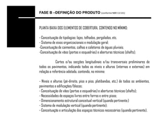 FASE B –DEFINIÇÃO DO PRODUTO (conforme NBR 13.531)



PLANTA BAIXA DOS ELEMENTOS DE COBERTURA, CONTENDO NO MÍNIMO:

- Conceituação de tipologias: lajes, telhados, pergolados, etc.
- Sistema de eixos organizacionais e modulação geral;
-Conceituação de caimentos, calhas e coletores de águas pluviais;
-Conceituação de vãos (portas e esquadrias) e aberturas técnicas (shafts).

             Cortes e/ou secções longitudinais e/ou transversais preliminares de
todos os pavimentos, indicando todos os níveis e alturas (internas e externas) em
relação a referência adotada, contendo, no mínimo:

- Níveis e alturas (pé-direito, piso a piso, platibandas, etc.) de todos os ambientes,
pavimentos e edificações/blocos;
- Conceituação de vãos (portas e esquadrias) e aberturas técnicas (shafts);
- Necessidades de espaços livres entre forros e entre pisos;
- Dimensionamento estrutural conceitual vertical (quando pertinente;)
- Sistema de modulação vertical (quando pertinente);
- Conceituação e articulação dos espaços técnicos necessários (quando pertinente).
 