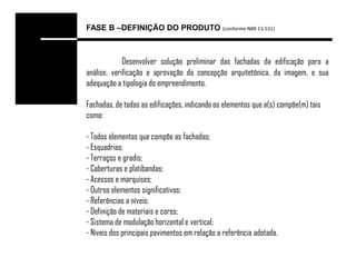FASE B –DEFINIÇÃO DO PRODUTO (conforme NBR 13.531)



             Desenvolver solução preliminar das fachadas da edificação para a
análise, verificação e aprovação da concepção arquitetônica, da imagem, e sua
adequação a tipologia do empreendimento.

Fachadas, de todas as edificações, indicando os elementos que a(s) compõe(m) tais
como:

- Todos elementos que compõe as fachadas;
- Esquadrias;
- Terraços e gradis;
- Coberturas e platibandas;
- Acessos e marquises;
- Outros elementos significativos;
- Referências a níveis;
- Definição de materiais e cores;
- Sistema de modulação horizontal e vertical;
- Níveis dos principais pavimentos em relação a referência adotada.
 