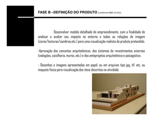 FASE B –DEFINIÇÃO DO PRODUTO (conforme NBR 13.531)




            Desenvolver modelo detalhado do empreendimento, com a finalidade de
analisar e avaliar seu impacto no entorno e todas as relações de imagem
(cores/texturas/sombras,etc.) para uma visualização realista do produto pretendido.

-Aprovação dos conceitos arquitetônicos, dos sistemas de revestimentos externos
(vedações, caixilharia, muros, etc.) e dos anteprojetos arquitetônico e paisagístico.

- Desenhos e imagens apresentadas em papel, ou em arquivos tipo jpg, tif, etc, ou
maquete física para visualização dos itens descritos na atividade.
 