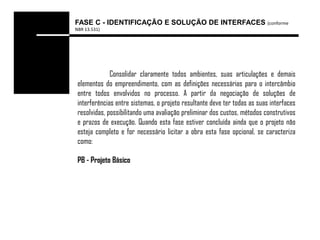 FASE C - IDENTIFICAÇÃO E SOLUÇÃO DE INTERFACES (conforme
NBR 13.531)




              Consolidar claramente todos ambientes, suas articulações e demais
 elementos do empreendimento, com as definições necessárias para o intercâmbio
 entre todos envolvidos no processo. A partir da negociação de soluções de
 interferências entre sistemas, o projeto resultante deve ter todas as suas interfaces
 resolvidas, possibilitando uma avaliação preliminar dos custos, métodos construtivos
 e prazos de execução. Quando esta fase estiver concluída ainda que o projeto não
 esteja completo e for necessário licitar a obra esta fase opcional, se caracteriza
 como:

 PB - Projeto Básico
 
