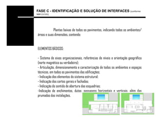 FASE C - IDENTIFICAÇÃO E SOLUÇÃO DE INTERFACES (conforme
NBR 13.531)




             Plantas baixas de todos os pavimentos, indicando todos os ambientes/
 áreas e suas dimensões, contendo:


 ELEMENTOS BÁSICOS:

 - Sistema de eixos organizacionais, referências de níveis e orientação geográfica
 (norte magnético ou verdadeiro);
 - Articulação, dimensionamento e caracterização de todos os ambientes e espaços
 técnicos, em todos os pavimentos das edificações;
 - Indicação dos elementos do sistema estrutural;
 - Indicação dos cortes gerais e fachadas;
 - Indicação do sentido de abertura das esquadrias;
 -Indicação de enchimentos, dutos, passagens horizontais e verticais, além das
 prumadas das instalações.
 