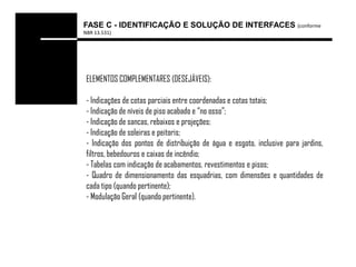 FASE C - IDENTIFICAÇÃO E SOLUÇÃO DE INTERFACES (conforme
NBR 13.531)




 ELEMENTOS COMPLEMENTARES (DESEJÁVEIS):

 - Indicações de cotas parciais entre coordenadas e cotas totais;
 - Indicação de níveis de piso acabado e “no osso”;
 - Indicação de sancas, rebaixos e projeções;
 - Indicação de soleiras e peitoris;
 - Indicação dos pontos de distribuição de água e esgoto, inclusive para jardins,
 filtros, bebedouros e caixas de incêndio;
 - Tabelas com indicação de acabamentos, revestimentos e pisos;
 - Quadro de dimensionamento das esquadrias, com dimensões e quantidades de
 cada tipo (quando pertinente);
 - Modulação Geral (quando pertinente).
 