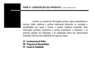 FASE A - CONCEPÇÃO DO PRODUTO                    (conforme NBR 13.531)




             Levantar um conjunto de informações jurídicas, legais, programáticas e
técnicas; dados analíticos e gráficos objetivando determinar as restrições e
possibilidades que regem e limitam o produto imobiliário pretendido. Estas
informações permitem caracterizar o partido arquitetônico e urbanístico, e as
possíveis soluções das edificações e de implantação dentro das condicionantes
levantadas. Esta fase está subdividida nas seguintes etapas:

LV - Levantamento de Dados
PN - Programa de Necessidades
EV - Estudo de Viabilidade
 