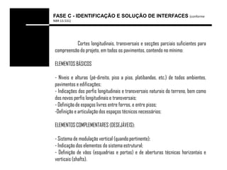 FASE C - IDENTIFICAÇÃO E SOLUÇÃO DE INTERFACES (conforme
NBR 13.531)




           Cortes longitudinais, transversais e secções parciais suficientes para
 compreensão do projeto, em todos os pavimentos, contendo no mínimo:

 ELEMENTOS BÁSICOS

 - Níveis e alturas (pé-direito, piso a piso, platibandas, etc.) de todos ambientes,
 pavimentos e edificações;
 - Indicações dos perfis longitudinais e transversais naturais do terreno, bem como
 dos novos perfis longitudinais e transversais;
 - Definição de espaços livres entre forros, e entre pisos;
 -Definição e articulação dos espaços técnicos necessários;

 ELEMENTOS COMPLEMENTARES (DESEJÁVEIS):

 - Sistema de modulação vertical (quando pertinente);
 - Indicação dos elementos do sistema estrutural;
 - Definição de vãos (esquadrias e portas) e de aberturas técnicas horizontais e
 verticais (shafts).
 