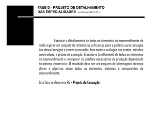 FASE D - PROJETO DE DETALHAMENTO
DAS ESPECIALIDADES (conforme NBR 13.531)




            Executar o detalhamento de todos os elementos do empreendimento de
modo a gerar um conjunto de referências suficientes para a perfeita caracterização
das obras/serviços a serem executadas, bem como a avaliação dos custos, métodos
construtivos, e prazos de execução. Executar o detalhamento de todos os elementos
do empreendimento e incorporar os detalhes necessários de produção dependendo
do sistema construtivo. O resultado deve ser um conjunto de informações técnicas
claras e objetivas sobre todos os elementos, sistemas e componentes do
empreendimento.

Esta fase se denomina PE - Projeto de Execução
 