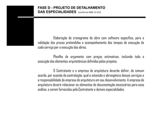 FASE D - PROJETO DE DETALHAMENTO
DAS ESPECIALIDADES (conforme NBR 13.531)




            Elaboração de cronograma de obra com software específico, para a
validação dos prazos pretendidos e acompanhamento dos tempos de execução de
cada serviço par a execução das obras.

           Planilha de orçamento com preços estimativos, incluindo toda a
execução dos elementos arquitetônicos definidos pelos projetos.

             O Contratante e a empresa de arquitetura deverão definir, de comum
acordo, por ocasião da contratação, qual a extensão e abrangência desses serviços e
a responsabilidade da empresa de arquitetura em seu desenvolvimento. A empresa de
arquitetura deverá relacionar os elementos de documentação necessários para essa
análise, a serem fornecidos pelo Contratante e demais especialidades.
 
