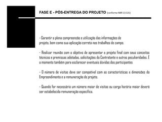 FASE E - PÓS-ENTREGA DO PROJETO (conforme NBR 13.531)




- Garantir a plena compreensão e utilização das informações de
projeto, bem como sua aplicação correta nos trabalhos de campo.

- Realizar reunião com o objetivo de apresentar o projeto final com seus conceitos
técnicos e premissas adotadas, solicitações do Contratante e outras peculiaridades. É
o momento também para esclarecer eventuais dúvidas dos participantes

- O número de visitas deve ser compatível com as características e dimensões do
Empreendimento e a remuneração do projeto.

- Quando for necessário um número maior de visitas ou carga horária maior deverá
ser estabelecida remuneração especifica.
 
