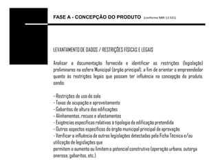 FASE A - CONCEPÇÃO DO PRODUTO                     (conforme NBR 13.531)




LEVANTAMENTO DE DADOS / RESTRIÇÕES FÍSICAS E LEGAIS

Analisar a documentação fornecida e identificar as restrições (legislação)
preliminares na esfera Municipal (órgão principal), a fim de orientar o empreendedor
quanto às restrições legais que possam ter influência na concepção do produto,
sendo:

- Restrições de uso do solo
- Taxas de ocupação e aproveitamento
- Gabaritos de altura das edificações
- Alinhamentos, recuos e afastamentos
- Exigências específicas relativas à tipologia da edificação pretendida
- Outros aspectos específicos do órgão municipal principal de aprovação
- Verificar a influência de outras legislações detectadas pela Ficha Técnica e/ou
utilização de legislações que
permitem o aumento ou limitem o potencial construtivo (operação urbana, outorga
onerosa, gabaritos, etc.)
 