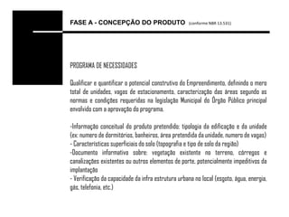 FASE A - CONCEPÇÃO DO PRODUTO                      (conforme NBR 13.531)




PROGRAMA DE NECESSIDADES

Qualificar e quantificar o potencial construtivo do Empreendimento, definindo o mero
total de unidades, vagas de estacionamento, caracterização das áreas segundo as
normas e condições requeridas na legislação Municipal do Órgão Público principal
envolvido com a aprovação do programa.

-Informação conceitual do produto pretendido; tipologia da edificação e da unidade
(ex: numero de dormitórios, banheiros, área pretendida da unidade, numero de vagas)
- Características superficiais do solo (topografia e tipo de solo da região)
-Documento informativo sobre: vegetação existente no terreno, córregos e
canalizações existentes ou outros elementos de porte, potencialmente impeditivos da
implantação
- Verificação da capacidade da infra estrutura urbana no local (esgoto, água, energia,
gás, telefonia, etc.)
 