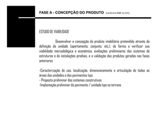 FASE A - CONCEPÇÃO DO PRODUTO                    (conforme NBR 13.531)




ESTUDO DE VIABILIDADE

            Desenvolver a concepção do produto imobiliário pretendido através da
definição da unidade (apartamento, conjunto, etc.), de forma a verificar sua
viabilidade mercadológica e econômica, avaliações preliminares dos sistemas de
estruturas e de instalações prediais, e a validação dos produtos gerados nas fases
anteriores

-Caracterização de uso, localização, dimensionamento e articulação de todas as
áreas das unidades e dos pavimentos tipo
- Proposta preliminar dos sistemas construtivos
-Implantação preliminar do pavimento / unidade tipo no terreno
 