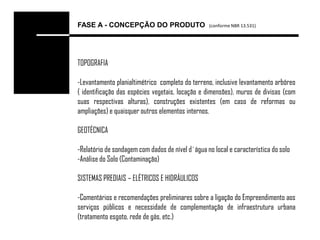 FASE A - CONCEPÇÃO DO PRODUTO                     (conforme NBR 13.531)




TOPOGRAFIA

-Levantamento planialtimétrico completo do terreno, inclusive levantamento arbóreo
( identificação das espécies vegetais, locação e dimensões), muros de divisas (com
suas respectivas alturas), construções existentes (em caso de reformas ou
ampliações) e quaisquer outros elementos internos.

GEOTÉCNICA

-Relatório de sondagem com dados de nível d´água no local e característica do solo
-Análise do Solo (Contaminação)

SISTEMAS PREDIAIS – ELÉTRICOS E HIDRÁULICOS

-Comentários e recomendações preliminares sobre a ligação do Empreendimento aos
serviços públicos e necessidade de complementação de infraestrutura urbana
(tratamento esgoto, rede de gás, etc.)
 