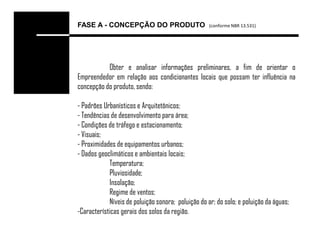FASE A - CONCEPÇÃO DO PRODUTO                       (conforme NBR 13.531)




           Obter e analisar informações preliminares, a fim de orientar o
Empreendedor em relação aos condicionantes locais que possam ter influência na
concepção do produto, sendo:

- Padrões Urbanísticos e Arquitetônicos;
- Tendências de desenvolvimento para área;
- Condições de tráfego e estacionamento;
- Visuais;
- Proximidades de equipamentos urbanos;
- Dados geoclimáticos e ambientais locais;
            Temperatura;
            Pluviosidade;
            Insolação;
            Regime de ventos;
            Níveis de poluição sonora; poluição do ar; do solo; e poluição da águas;
-Características gerais dos solos da região.
 