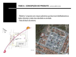 FASE A - CONCEPÇÃO DO PRODUTO                    (conforme NBR 13.531)




- Relatório / programa com croquis explicativos que descrevam detalhadamente os
dados referentes a todos itens abordados na atividade;
- Fotos do local e do entorno.
 