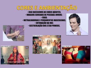 USO EXCESSIVOS DE CORES QUENTES; IMAGENS SENSUAIS DE PESSOAS JOVENS;  FOGO; METRALHADORAS E FERRAMENTAS MASCULINAS; ENTONAÇÃO DA VOZ; GESTICULAÇÃO DOS STAR POWERS. 