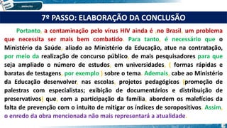 7º PASSO: ELABORAÇÃO DA CONCLUSÃO
Portanto, a contaminação pelo vírus HIV ainda é ,no Brasil, um problema
que necessita ser mais bem combatido. Para tanto, é necessário que o
Ministério da Saúde, aliado ao Ministério da Educação, atue na contratação,
por meio da realização de concurso público, de mais pesquisadores para que
seja ampliado o número de estudos, em universidades, ( formas rápidas e
baratas de testagens, por exemplo ) sobre o tema. Ademais, cabe ao Ministério
da Educação desenvolver, nas escolas, projetos pedagógicos (promoção de
palestras com especialistas; exibição de documentários e distribuição de
preservativos) que, com a participação da família, abordem os malefícios da
falta de prevenção com o intuito de mitigar os índices de soropositivos. Assim,
o enredo da obra mencionada não mais representará a atualidade.
18
 