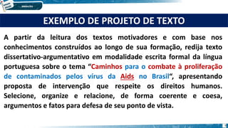 EXEMPLO DE PROJETO DE TEXTO
A partir da leitura dos textos motivadores e com base nos
conhecimentos construídos ao longo de sua formação, redija texto
dissertativo-argumentativo em modalidade escrita formal da língua
portuguesa sobre o tema “Caminhos para o combate à proliferação
de contaminados pelos vírus da Aids no Brasil“, apresentando
proposta de intervenção que respeite os direitos humanos.
Selecione, organize e relacione, de forma coerente e coesa,
argumentos e fatos para defesa de seu ponto de vista.
6
 