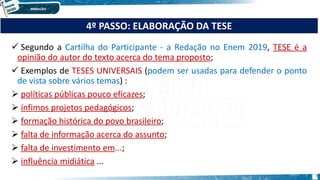 Segundo a Cartilha do Participante - a Redação no Enem 2019, TESE é a
opinião do autor do texto acerca do tema proposto;
 Exemplos de TESES UNIVERSAIS (podem ser usadas para defender o ponto
de vista sobre vários temas) :
 políticas públicas pouco eficazes;
 ínfimos projetos pedagógicos;
 formação histórica do povo brasileiro;
 falta de informação acerca do assunto;
 falta de investimento em...;
 influência midiática ...
4º PASSO: ELABORAÇÃO DA TESE
7
 