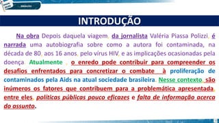 INTRODUÇÃO
Na obra Depois daquela viagem, da jornalista Valéria Piassa Polizzi, é
narrada uma autobiografia sobre como a autora foi contaminada, na
década de 80, aos 16 anos, pelo vírus HIV, e as implicações ocasionadas pela
doença. Atualmente , o enredo pode contribuir para compreender os
desafios enfrentados para concretizar o combate à proliferação de
contaminados pela Aids na atual sociedade brasileira. Nesse contexto, são
inúmeros os fatores que contribuem para a problemática apresentada,
entre eles, políticas públicas pouco eficazes e falta de informação acerca
do assunto.
11
 