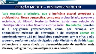 Vale ressaltar, a princípio, que a ineficácia estatal corrobora a
problemática. Nessa perspectiva, consoante a obra Estado, governo e
sociedade, do filósofo Norberto Bobbio, existe uma relação de
interdependência entre Governo e corpo social. No entanto, percebe-
se a negligência governamental, como, por exemplo, em
disponibilizar métodos de prevenção e de testagem apesar de
aproximadamente 135 mil brasileiros conviverem com o vírus e não
saberem, conforme dados divulgados pelo Ministério da Saúde.Logo,
evidencia-se a necessidade do desenvolvimento de medidas mais
eficazes, pelo governo, que mitiguem esses desafios.
REDAÇÃO MODELO – DESENVOLVIMENTO 01
14
 