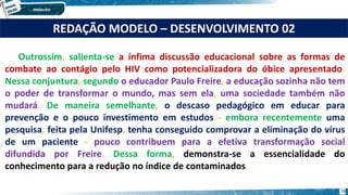 Outrossim, salienta-se a ínfima discussão educacional sobre as formas de
combate ao contágio pelo HIV como potencializadora do óbice apresentado.
Nessa conjuntura, segundo o educador Paulo Freire, a educação sozinha não tem
o poder de transformar o mundo, mas sem ela, uma sociedade também não
mudará. De maneira semelhante, o descaso pedagógico em educar para
prevenção e o pouco investimento em estudos - embora recentemente uma
pesquisa, feita pela Unifesp, tenha conseguido comprovar a eliminação do vírus
de um paciente - pouco contribuem para a efetiva transformação social
difundida por Freire. Dessa forma, demonstra-se a essencialidade do
conhecimento para a redução no índice de contaminados.
REDAÇÃO MODELO – DESENVOLVIMENTO 02
16
 