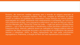 Portanto, são essenciais medidas operantes para a reversão do estigma associado às
doenças mentais na sociedade brasileira. Para isso, compete ao Ministério da Saúde
investir na melhora da qualidade dos tratamentos a essas doenças nos centros públicos
especializados de cuidado, destinando mais medicamentos e contratando, por concursos,
mais profissionais da área, como psiquiatras e enfermeiros. Isso deve ser feito por meio de
recursos liberados pelo Tribunal de Contas da União — órgão que aprova e fiscaliza feitos
públicos—, com o fito de potencializar o atendimento a esses pacientes e oferecê-los um
tratamento eficaz. Ademais, palestras devem ser realizadas em espaços públicos sobre os
malefícios das falsas concepções de prazer e da importância do acolhimento das pessoas
doentes e vulneráveis. Assim, os ideais inalcançáveis não mais serão instrumentos
segregadores e, finalmente, a situação de Fleck não mais representará a dos brasileiros.
 