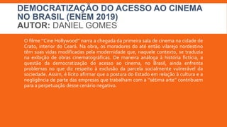 DEMOCRATIZAÇÃO DO ACESSO AO CINEMA
NO BRASIL (ENEM 2019)
AUTOR: DANIEL GOMES
O filme ‘’Cine Hollywood’’ narra a chegada da primeira sala de cinema na cidade de
Crato, interior do Ceará. Na obra, os moradores do até então vilarejo nordestino
têm suas vidas modificadas pela modernidade que, naquele contexto, se traduzia
na exibição de obras cinematográficas. De maneira análoga à história fictícia, a
questão da democratização do acesso ao cinema, no Brasil, ainda enfrenta
problemas no que diz respeito à exclusão da parcela socialmente vulnerável da
sociedade. Assim, é lícito afirmar que a postura do Estado em relação à cultura e a
negligência de parte das empresas que trabalham com a ‘’sétima arte’’ contribuem
para a perpetuação desse cenário negativo.
 