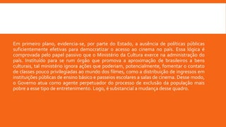 Em primeiro plano, evidencia-se, por parte do Estado, a ausência de políticas públicas
suficientemente efetivas para democratizar o acesso ao cinema no país. Essa lógica é
comprovada pelo papel passivo que o Ministério da Cultura exerce na administração do
país. Instituído para se rum órgão que promova a aproximação de brasileiros a bens
culturais, tal ministério ignora ações que poderiam, potencialmente, fomentar o contato
de classes pouco privilegiadas ao mundo dos filmes, como a distribuição de ingressos em
instituições públicas de ensino básico e passeios escolares a salas de cinema. Desse modo,
o Governo atua como agente perpetuador do processo de exclusão da população mais
pobre a esse tipo de entretenimento. Logo, é substancial a mudança desse quadro.
 