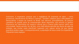Outrossim, é imperativo pontuar que a negligência de empresas do setor – como
produtoras, distribuidoras de filmes e cinemas – também colabora para a dificuldade em
democratizar o acesso ao cinema no Brasil. Isso decorre, principalmente, da postura
capitalista de grande parte do empresariado desse segmento, que prioriza os ganhos
financeiros em detrimento do impacto cultural que o cinema pode exercer sobre uma
comunidade. Nesse sentido, há, de fato, uma visão elitista advinda dos donos de salas de
exibição, que muitas vezes precificam ingressos com valores acima do que classes
populares podem pagar. Consequentemente, a população de baixa renda fica impedida de
frequentar esses espaços.
 