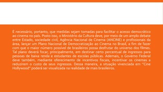 É necessário, portanto, que medidas sejam tomadas para facilitar o acesso democrático
ao cinema no país. Posto isso, o Ministério da Cultura deve, por meio de um amplo debate
entre Estado, sociedade civil, Agência Nacional de Cinema (ANCINE) e profissionais da
área, lançar um Plano Nacional de Democratização ao Cinema no Brasil, a fim de fazer
com que o maior número possível de brasileiros possa desfrutar do universo dos filmes.
Tal plano deverá focar, principalmente, em destinar certo percentual de ingressos para
pessoas de baixa renda e estudantes de escolas públicas. Ademais, o Governo Federal
deve também, mediante oferecimento de incentivos fiscais, incentivar os cinemas a
reduzirem o custo de seus ingressos. Dessa maneira, a situação vivenciada em ‘’Cine
Hollywood’’ poderá ser visualizada na realidade de mais brasileiros.
 