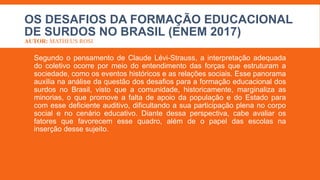 OS DESAFIOS DA FORMAÇÃO EDUCACIONAL
DE SURDOS NO BRASIL (ENEM 2017)
AUTOR: MATHEUS ROSI
Segundo o pensamento de Claude Lévi-Strauss, a interpretação adequada
do coletivo ocorre por meio do entendimento das forças que estruturam a
sociedade, como os eventos históricos e as relações sociais. Esse panorama
auxilia na análise da questão dos desafios para a formação educacional dos
surdos no Brasil, visto que a comunidade, historicamente, marginaliza as
minorias, o que promove a falta de apoio da população e do Estado para
com esse deficiente auditivo, dificultando a sua participação plena no corpo
social e no cenário educativo. Diante dessa perspectiva, cabe avaliar os
fatores que favorecem esse quadro, além de o papel das escolas na
inserção desse sujeito.
 