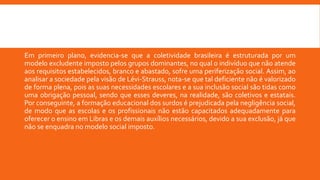 Em primeiro plano, evidencia-se que a coletividade brasileira é estruturada por um
modelo excludente imposto pelos grupos dominantes, no qual o indivíduo que não atende
aos requisitos estabelecidos, branco e abastado, sofre uma periferização social. Assim, ao
analisar a sociedade pela visão de Lévi-Strauss, nota-se que tal deficiente não é valorizado
de forma plena, pois as suas necessidades escolares e a sua inclusão social são tidas como
uma obrigação pessoal, sendo que esses deveres, na realidade, são coletivos e estatais.
Por conseguinte, a formação educacional dos surdos é prejudicada pela negligência social,
de modo que as escolas e os profissionais não estão capacitados adequadamente para
oferecer o ensino em Libras e os demais auxílios necessários, devido a sua exclusão, já que
não se enquadra no modelo social imposto.
 