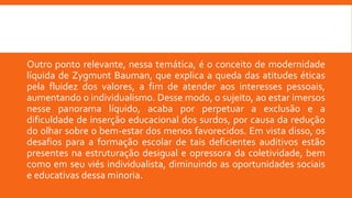 Outro ponto relevante, nessa temática, é o conceito de modernidade
líquida de Zygmunt Bauman, que explica a queda das atitudes éticas
pela fluidez dos valores, a fim de atender aos interesses pessoais,
aumentando o individualismo. Desse modo, o sujeito, ao estar imersos
nesse panorama líquido, acaba por perpetuar a exclusão e a
dificuldade de inserção educacional dos surdos, por causa da redução
do olhar sobre o bem-estar dos menos favorecidos. Em vista disso, os
desafios para a formação escolar de tais deficientes auditivos estão
presentes na estruturação desigual e opressora da coletividade, bem
como em seu viés individualista, diminuindo as oportunidades sociais
e educativas dessa minoria.
 