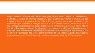Logo, medidas públicas são necessárias para alterar esse cenário. É fundamental,
portanto, a criação de oficinas educativas, pelas prefeituras, visando à elucidação das
massas sobre a marginalização da educação dos surdos, por meio de palestras de
sociólogos que orientem a inserção social e escolar desses sujeitos. Ademais, é vital a
capacitação dos professores e dos pedagogos, pelo Ministério da Educação, com o fito de
instruir sobre as necessidades de tal grupo, como o ensino em Libras, utilizando cursos e
métodos para acolher esses deficientes e incentivar a sua continuidade nas escolas, a fim
de elevar a visualização dos surdos como membros do corpo social. A partir dessas ações,
espera-se promover uma melhora das condições educacionais e sociais desse grupo.
 