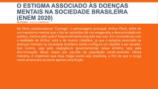 O ESTIGMA ASSOCIADO ÀS DOENÇAS
MENTAIS NA SOCIEDADE BRASILEIRA
(ENEM 2020)
AUTORA: JÚLIA SAMPAIO
No filme estadunidense “Coringa”, o personagem principal, Arthur Fleck, sofre de
um transtorno mental que o faz ter episódios de riso exagerado e descontrolado em
público, motivo pelo qual é frequentemente atacado nas ruas. Em consonância com
a realidade de Arthur, está a de muitos cidadãos, já que o estigma associado às
doenças mentais na sociedade brasileira ainda configura um desafio a ser sanado.
Isso ocorre, seja pela negligência governamental nesse âmbito, seja pela
discriminação dessa classe por parcela da população verde-amarela. Dessa
maneira, é imperioso que essa chaga social seja resolvida, a fim de que o longa
norte-americano se torne apenas uma ficção.
 