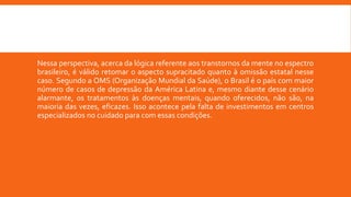 Nessa perspectiva, acerca da lógica referente aos transtornos da mente no espectro
brasileiro, é válido retomar o aspecto supracitado quanto à omissão estatal nesse
caso. Segundo a OMS (Organização Mundial da Saúde), o Brasil é o país com maior
número de casos de depressão da América Latina e, mesmo diante desse cenário
alarmante, os tratamentos às doenças mentais, quando oferecidos, não são, na
maioria das vezes, eficazes. Isso acontece pela falta de investimentos em centros
especializados no cuidado para com essas condições.
 