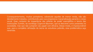 Consequentemente, muitos portadores, sobretudo aqueles de menor renda, não são
devidamente tratados, contribuindo para sua progressiva marginalização perante o corpo
social. Esse contexto de inoperância das esferas de poder exemplifica a teoria das
Instituições Zumbis, do sociólogo Zygmunt Bauman, que as descreve como presentes na
sociedade, mas que não cumprem seu papel com eficácia. Desse modo, é imprescindível
que, para a completa refutação da teoria do estudioso polonês, essa problemática seja
revertida.
 