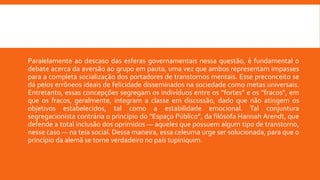 Paralelamente ao descaso das esferas governamentais nessa questão, é fundamental o
debate acerca da aversão ao grupo em pauta, uma vez que ambos representam impasses
para a completa socialização dos portadores de transtornos mentais. Esse preconceito se
dá pelos errôneos ideais de felicidade disseminados na sociedade como metas universais.
Entretanto, essas concepções segregam os indivíduos entre os “fortes” e os “fracos”, em
que os fracos, geralmente, integram a classe em discussão, dado que não atingem os
objetivos estabelecidos, tal como a estabilidade emocional. Tal conjuntura
segregacionista contrária o princípio do “Espaço Público”, da filósofa Hannah Arendt, que
defende a total inclusão dos oprimidos — aqueles que possuem algum tipo de transtorno,
nesse caso — na teia social. Dessa maneira, essa celeuma urge ser solucionada, para que o
princípio da alemã se torne verdadeiro no país tupiniquim.
 