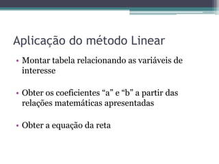 Aplicação do método Linear
• Montar tabela relacionando as variáveis de
  interesse

• Obter os coeficientes “a” e “b” a partir das
  relações matemáticas apresentadas

• Obter a equação da reta
 