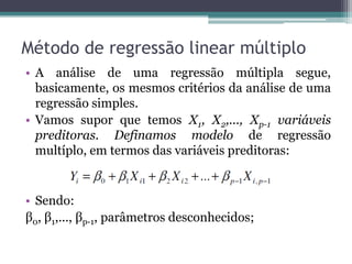 Método de regressão linear múltiplo
• A análise de uma regressão múltipla segue,
  basicamente, os mesmos critérios da análise de uma
  regressão simples.
• Vamos supor que temos X1, X2,..., Xp-1 variáveis
  preditoras. Definamos modelo de regressão
  multíplo, em termos das variáveis preditoras:


• Sendo:
β0, β1,..., βp-1, parâmetros desconhecidos;
 