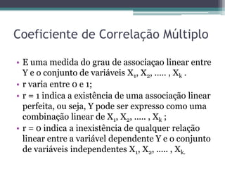 Coeficiente de Correlação Múltiplo

• E uma medida do grau de associaçao linear entre
  Y e o conjunto de variáveis X1, X2, ..... , Xk .
• r varia entre 0 e 1;
• r = 1 indica a existência de uma associação linear
  perfeita, ou seja, Y pode ser expresso como uma
  combinação linear de X1, X2, ..... , Xk ;
• r = 0 indica a inexistência de qualquer relação
  linear entre a variável dependente Y e o conjunto
  de variáveis independentes X1, X2, ..... , Xk.
 
