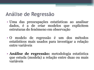 Análise de Regressão
• Uma das preocupações estatísticas ao analisar
  dados, é a de criar modelos que explicitem
  estruturas do fenômeno em observação

• O modelo de regressão é um dos métodos
  estatísticos mais usados para investigar a relação
  entre variáveis

• Análise de regressão: metodologia estatística
  que estuda (modela) a relação entre duas ou mais
  variáveis
 
