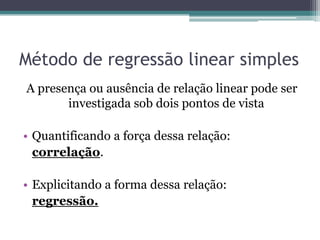 Método de regressão linear simples
A presença ou ausência de relação linear pode ser
       investigada sob dois pontos de vista

• Quantificando a força dessa relação:
  correlação.

• Explicitando a forma dessa relação:
  regressão.
 
