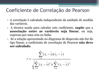 Coeficiente de Correlação de Pearson
• A correlação é calculada independente da unidade de medida
  das variáveis.
• A técnica usada para calcular este coeficiente, supõe que a
  associação entre as variáveis seja linear, ou seja,
  expressa por uma reta ou linha.
• Se a relação apresentada no diagrama de dispersão não for do
  tipo linear, o coeficiente de correlação de Pearson não deve
  ser calculado.
 