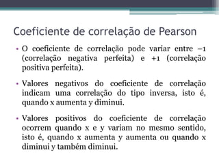 Coeficiente de correlação de Pearson
• O coeficiente de correlação pode variar entre –1
  (correlação negativa perfeita) e +1 (correlação
  positiva perfeita).

• Valores negativos do coeficiente de correlação
  indicam uma correlação do tipo inversa, isto é,
  quando x aumenta y diminui.

• Valores positivos do coeficiente de correlação
  ocorrem quando x e y variam no mesmo sentido,
  isto é, quando x aumenta y aumenta ou quando x
  diminui y também diminui.
 