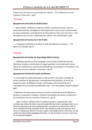 Práticas e modelos de A.A. das BE-DREN T9

tempos livres dos alunos e na promoção dos saberes…” (3.3 Gestão dos recursos
materiais e financeiros - pg 9)

2007/2008

Agrupamento de Escolas de André Soares

“… Neste âmbito, a Biblioteca, evidencia, também, grande dinamismo, tanto no
desenvolvimento das actividades do Plano Nacional de Leitura como no desencadear
de outras actividades, nomeadamente narrativa aberta e leitura da nossa terra. “ (2.4-
Abrangências do currículo e valorização dos saberes e das aprendizagens, pg9)

Agrupamento de Escolas de A-Ver-O-Mar

“… a integração da Biblioteca da EB2,3 na Rede das Bibliotecas Escolares…” (4.3
Abertura à inovação, pg 11)


2008/2009

Agrupamento de Escolas do Arqueólogo Mário Cardoso

“… a Biblioteca encontra-se bem equipada e está incluída na Rede Nacional das
Bibliotecas Escolares, constituindo um espaço agradável e procurado pelos alunos,
apesar de reconhecerem a pouca funcionalidade dos computadores aí instalados.” (3.3
Gestão dos recursos materiais e financeiros - pg 10)

Agrupamento Vertical de Escolas de Briteiros

“A constituição de equipas destinadas ao planeamento, execução e avaliação de
muitas iniciativas do agrupamento, nomeadamente dos projectos, do jornal, do
desporto escolar, da Biblioteca Escolar e do Prosepe, entre outras fomenta a
interacção entre os docentes de diferentes ciclos. “ (2.1-Articulação e Sequencialidade,
pg8)

“ A Biblioteca da escola sede encontra-se inserida na Rede Nacional das Bibliotecas
Escolares e responde às múltiplas e distintas necessidades dos alunos e professores.”
(3.3 Gestão dos recursos materiais e financeiros - pg 11)

     Após a análise e reflexão sobre os relatórios da IGE e o papel da BE, é fácil
constatar que ainda não existe uma articulação efectiva entre a avaliação externa e os
diversos mecanismos de auto-avaliação postos em prática em cada escola, onde se
inclui o Modelo de Auto-avaliação das BE. Nas referências à BE, esta aparece mais
como um espaço que oferece recursos e apoio à actividade lectiva e não como um dos
núcleos de organização pedagógica da Escola, um dos principais recursos no processo
de ensino/aprendizagem.


Isabel Maria Sousa Alves                                                        Página 2
 